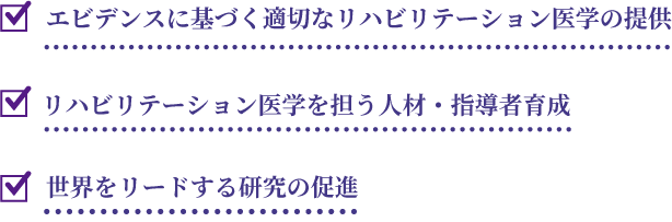 エビデンスに基づく適切なリハビリテーション医学の提供。リハビリテーション医学を担う人材・指導者育成。世界をリードする研究の促進。